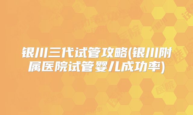 银川三代试管攻略(银川附属医院试管婴儿成功率)