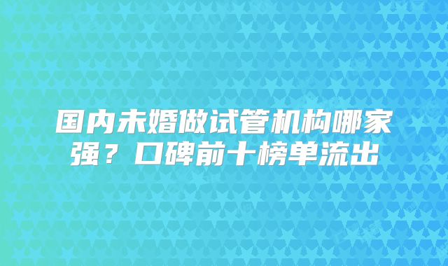 国内未婚做试管机构哪家强?口碑前十榜单流出