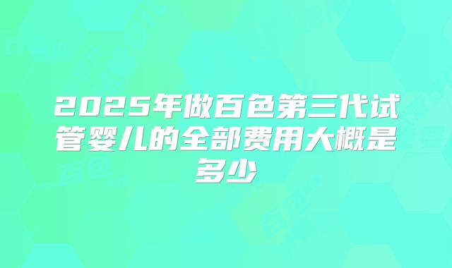 2025年做百色第三代试管婴儿的全部费用大概是多少