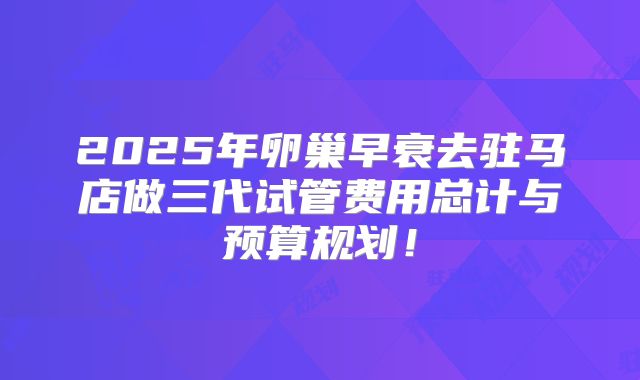 2025年卵巢早衰去驻马店做三代试管费用总计与预算规划！