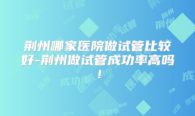 荆州哪家医院做试管比较好-荆州做试管成功率高吗!