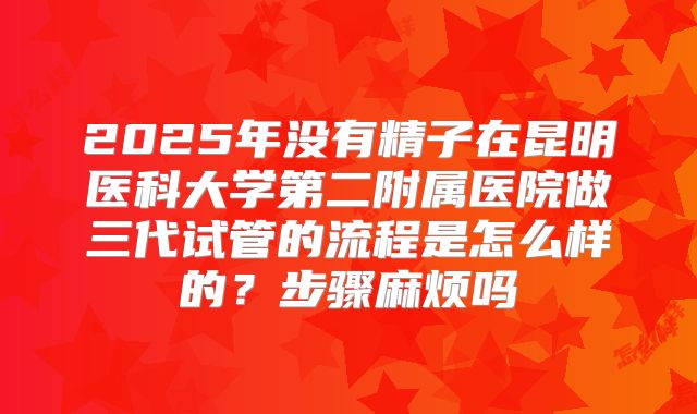 2025年没有精子在昆明医科大学第二附属医院做三代试管的流程是怎么样的?步骤麻烦吗