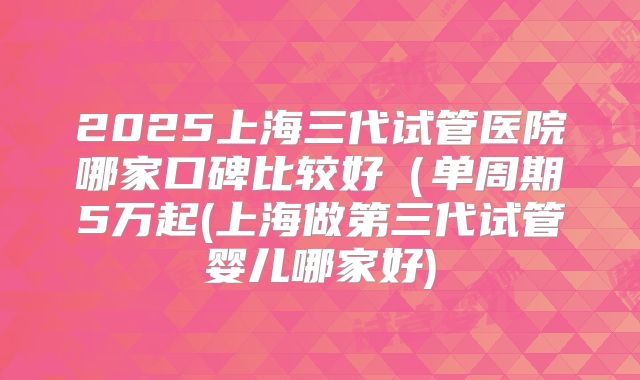2025上海三代试管医院哪家口碑比较好（单周期5万起(上海做第三代试管婴儿哪家好)