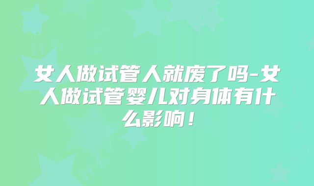 女人做试管人就废了吗-女人做试管婴儿对身体有什么影响!