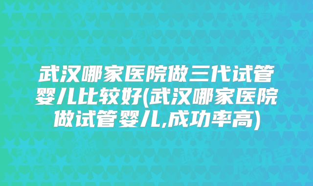 武汉哪家医院做三代试管婴儿比较好(武汉哪家医院做试管婴儿,成功率高)