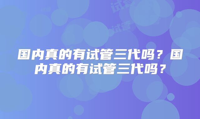国内真的有试管三代吗？国内真的有试管三代吗？