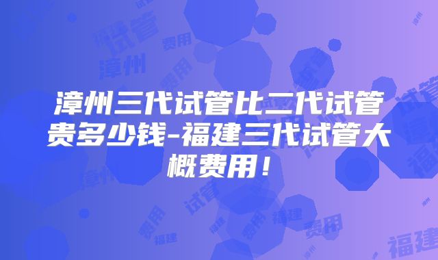 漳州三代试管比二代试管贵多少钱-福建三代试管大概费用！