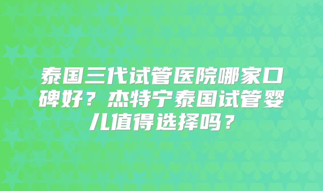 泰国三代试管医院哪家口碑好？杰特宁泰国试管婴儿值得选择吗？
