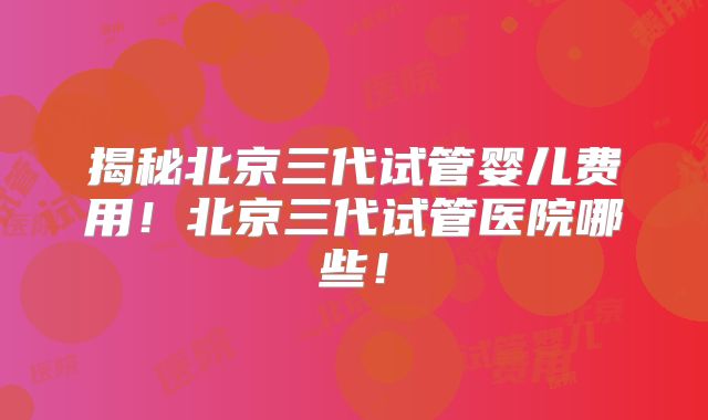 揭秘北京三代试管婴儿费用!北京三代试管医院哪些!