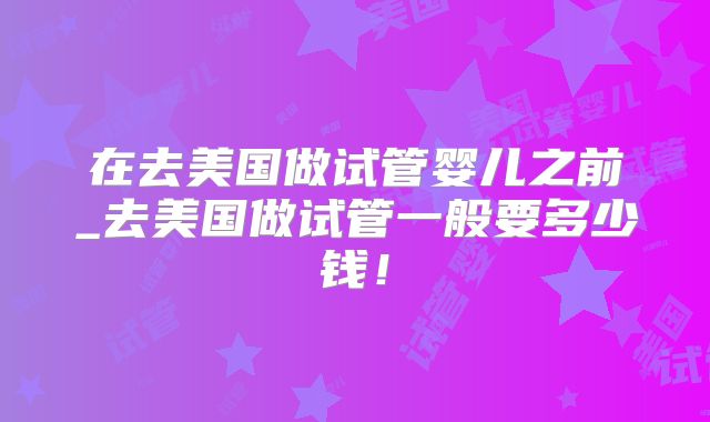 在去美国做试管婴儿之前_去美国做试管一般要多少钱！
