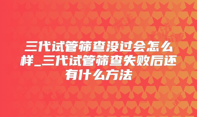 三代试管筛查没过会怎么样_三代试管筛查失败后还有什么方法
