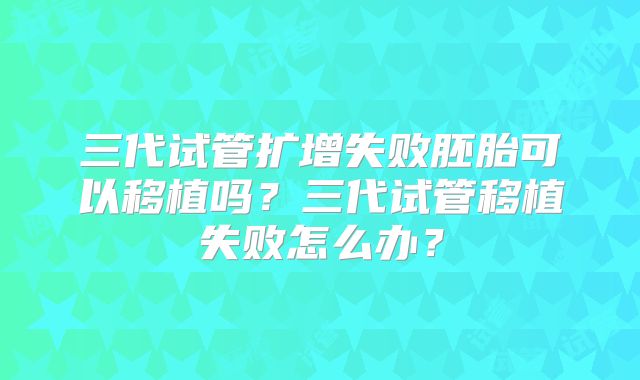 三代试管扩增失败胚胎可以移植吗？三代试管移植失败怎么办？