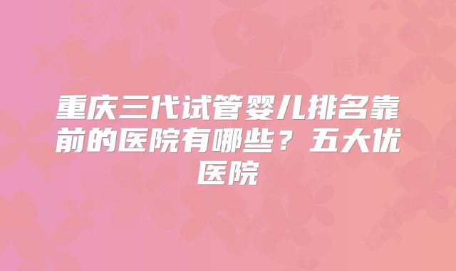 重庆三代试管婴儿排名靠前的医院有哪些?五大优医院