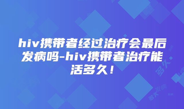 hiv携带者经过治疗会最后发病吗-hiv携带者治疗能活多久!