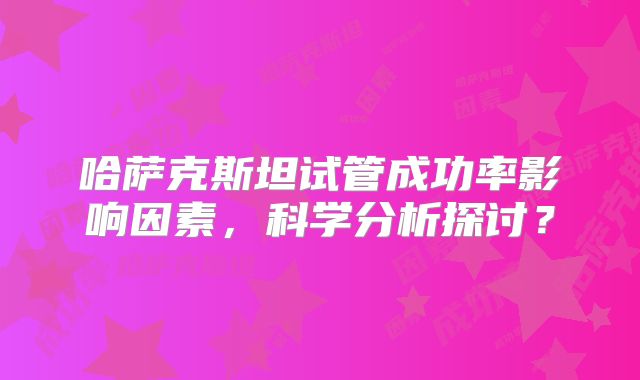 哈萨克斯坦试管成功率影响因素，科学分析探讨？