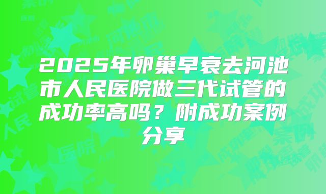 2025年卵巢早衰去河池市人民医院做三代试管的成功率高吗？附成功案例分享