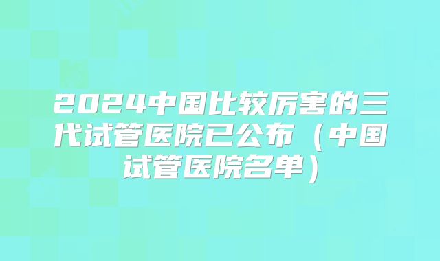 2024中国比较厉害的三代试管医院已公布（中国试管医院名单）