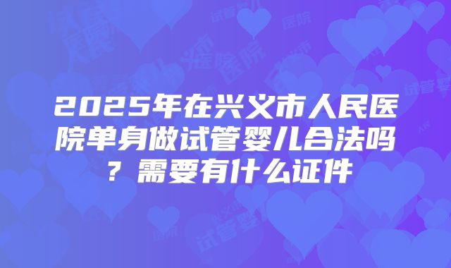 2025年在兴义市人民医院单身做试管婴儿合法吗?需要有什么证件