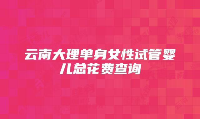 云南大理单身女性试管婴儿总花费查询