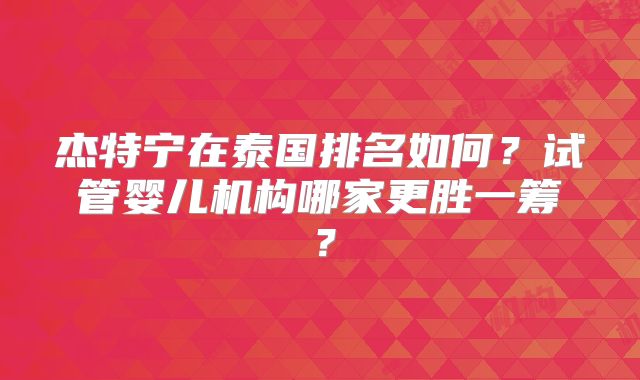 杰特宁在泰国排名如何？试管婴儿机构哪家更胜一筹？