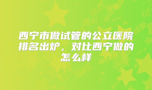 西宁市做试管的公立医院排名出炉,对比西宁做的怎么样