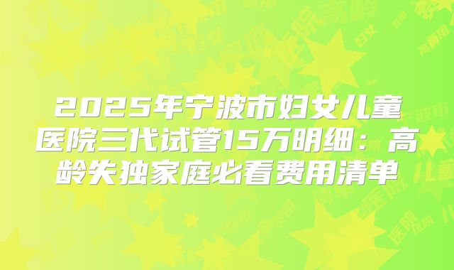 2025年宁波市妇女儿童医院三代试管15万明细：高龄失独家庭必看费用清单