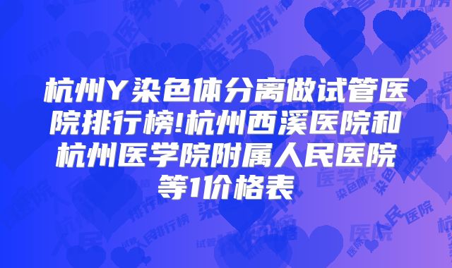 杭州Y染色体分离做试管医院排行榜!杭州西溪医院和杭州医学院附属人民医院等1价格表