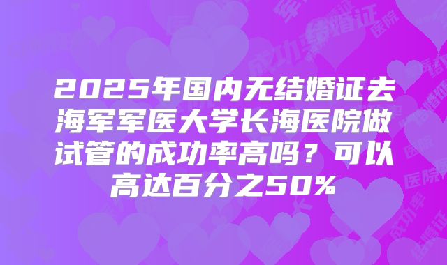 2025年国内无结婚证去海军军医大学长海医院做试管的成功率高吗?可以高达百分之50%