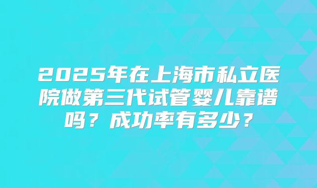 2025年在上海市私立医院做第三代试管婴儿靠谱吗?成功率有多少?