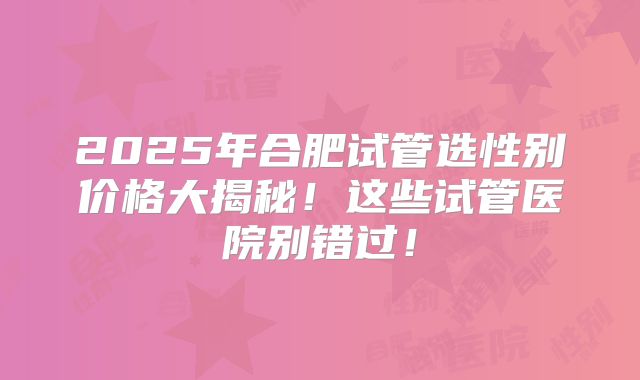 2025年合肥试管选性别价格大揭秘！这些试管医院别错过！