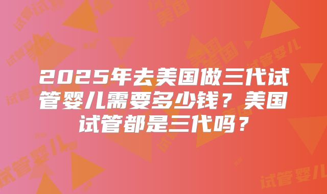 2025年去美国做三代试管婴儿需要多少钱?美国试管都是三代吗?