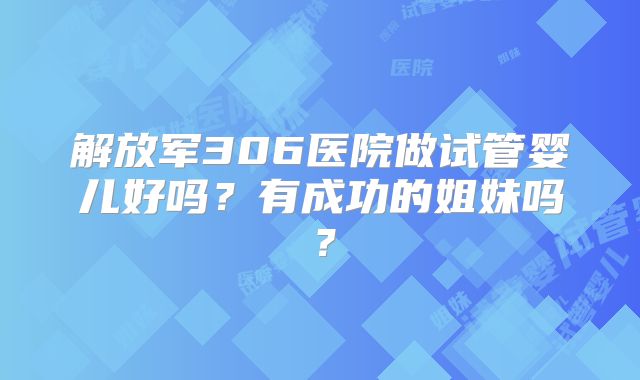 解放军306医院做试管婴儿好吗？有成功的姐妹吗？