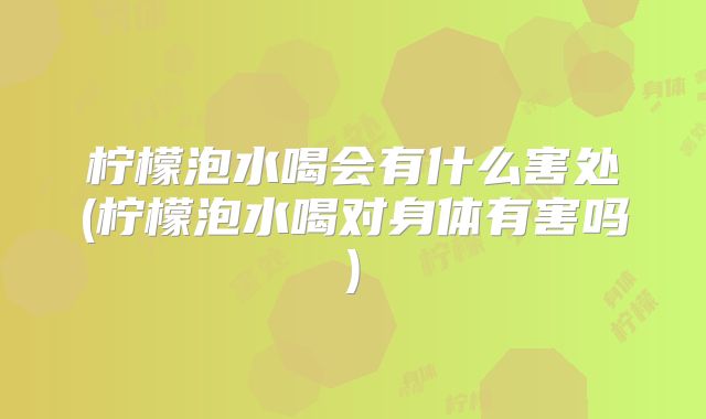 柠檬泡水喝会有什么害处(柠檬泡水喝对身体有害吗)