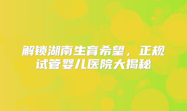 解锁湖南生育希望，正规试管婴儿医院大揭秘