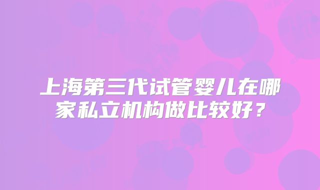 上海第三代试管婴儿在哪家私立机构做比较好？
