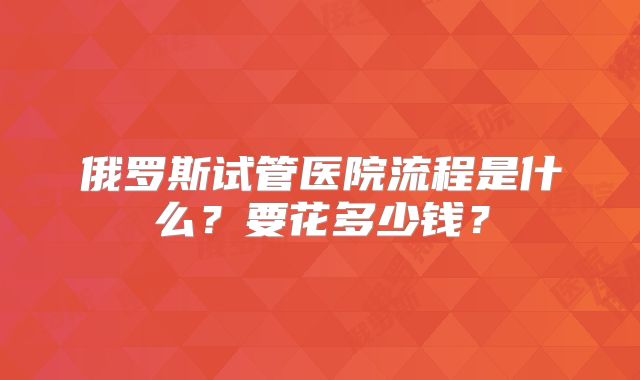 俄罗斯试管医院流程是什么？要花多少钱？