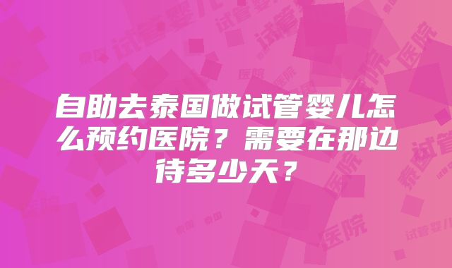 自助去泰国做试管婴儿怎么预约医院？需要在那边待多少天？