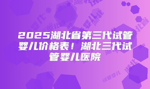 2025湖北省第三代试管婴儿价格表!湖北三代试管婴儿医院
