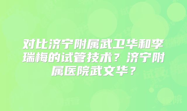 对比济宁附属武卫华和李瑞梅的试管技术?济宁附属医院武文华?