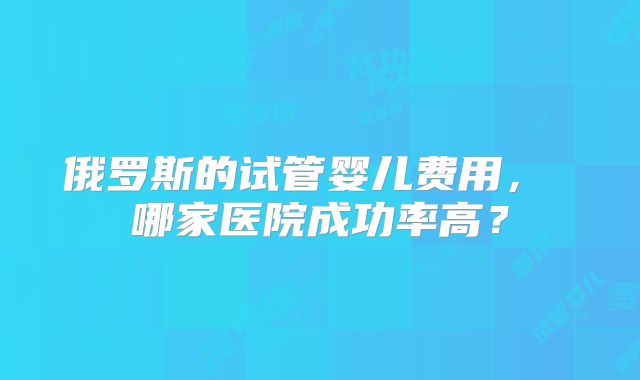 俄罗斯的试管婴儿费用， 哪家医院成功率高？