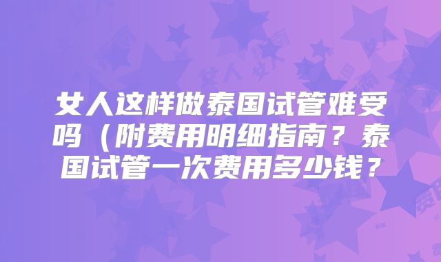 女人这样做泰国试管难受吗（附费用明细指南？泰国试管一次费用多少钱？
