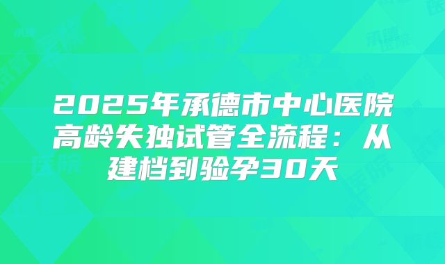 2025年承德市中心医院高龄失独试管全流程：从建档到验孕30天