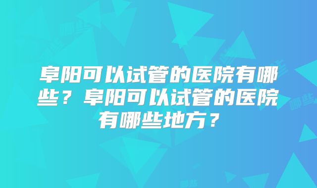 阜阳可以试管的医院有哪些？阜阳可以试管的医院有哪些地方？