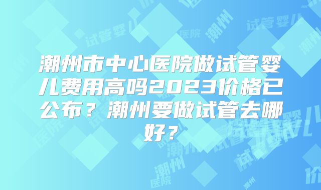 潮州市中心医院做试管婴儿费用高吗2023价格已公布?潮州要做试管去哪好?