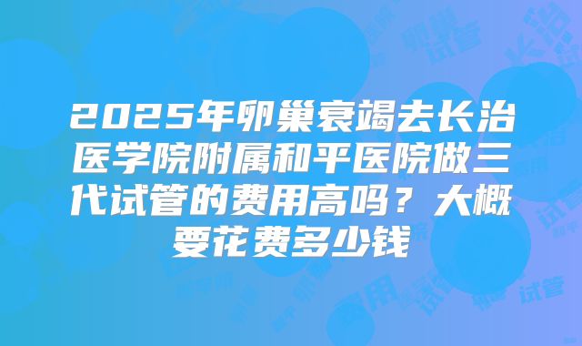 2025年卵巢衰竭去长治医学院附属和平医院做三代试管的费用高吗？大概要花费多少钱