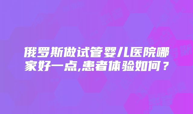 俄罗斯做试管婴儿医院哪家好一点,患者体验如何？