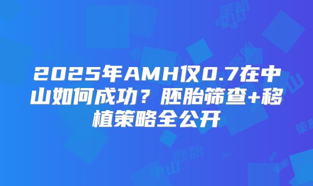 2025年AMH仅0.7在中山如何成功？胚胎筛查+移植策略全公开