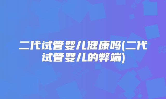 二代试管婴儿健康吗(二代试管婴儿的弊端)