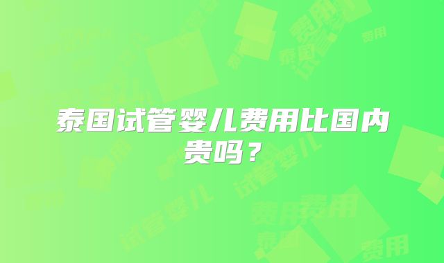 泰国试管婴儿费用比国内贵吗？