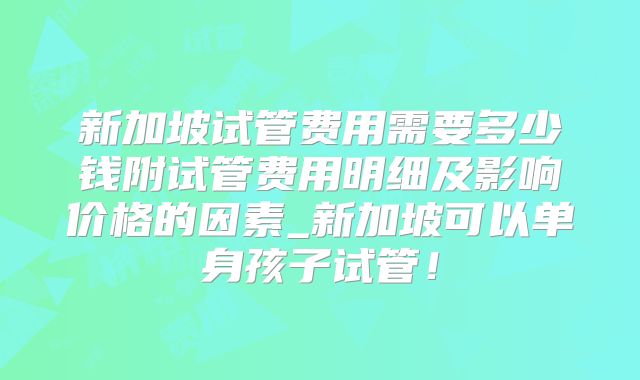 新加坡试管费用需要多少钱附试管费用明细及影响价格的因素_新加坡可以单身孩子试管！